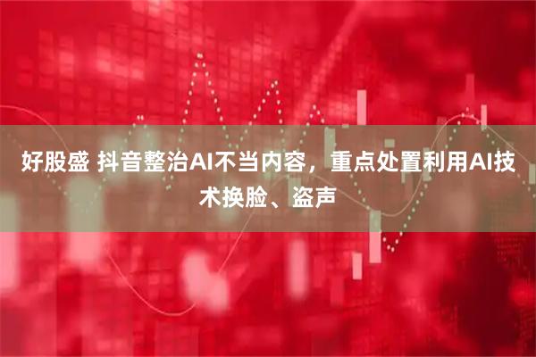 好股盛 抖音整治AI不当内容，重点处置利用AI技术换脸、盗声